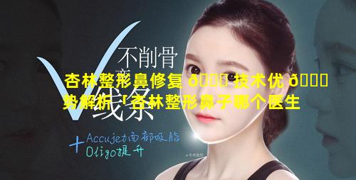 杏林整形鼻修复 🐋 技术优 🐛 势解析「杏林整形鼻子哪个医生做得好」